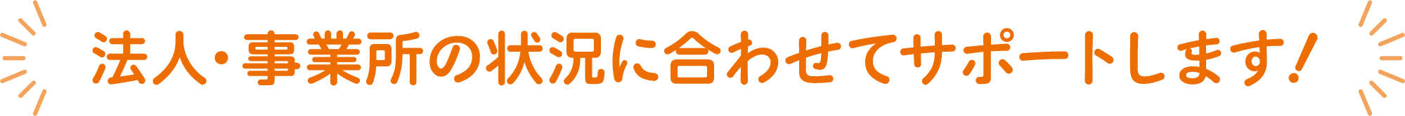 法人・事業所の状況に合わせてサポートします！