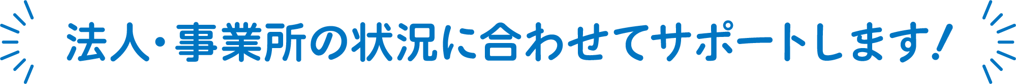 法人・事業所の状況に合わせてサポートします！